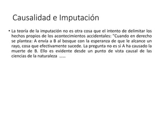 Causalidad e Imputación
• La teoría de la imputación no es otra cosa que el intento de delimitar los
hechos propios de los acontecimientos accidentales: "Cuando en derecho
se plantea: A envía a B al bosque con la esperanza de que le alcance un
rayo, cosa que efectivamente sucede. La pregunta no es si A ha causado la
muerte de B. Ello es evidente desde un punto de vista causal de las
ciencias de la naturaleza ……
 