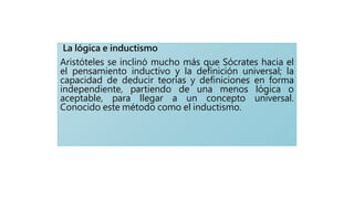 La lógica e inductismo
Aristóteles se inclinó mucho más que Sócrates hacia el
el pensamiento inductivo y la definición universal; la
capacidad de deducir teorías y definiciones en forma
independiente, partiendo de una menos lógica o
aceptable, para llegar a un concepto universal.
Conocido este método como el inductismo.
 