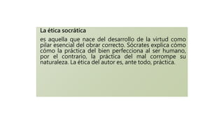 La ética socrática
es aquella que nace del desarrollo de la virtud como
pilar esencial del obrar correcto. Sócrates explica cómo
cómo la práctica del bien perfecciona al ser humano,
por el contrario, la práctica del mal corrompe su
naturaleza. La ética del autor es, ante todo, práctica.
 