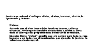 Su ética es racional. Confluyen el bien, el alma, la virtud, el vicio, la
ignorancia y la moral.
El alma:
Sostenía que el alma buena daba hombres buenos, sabios y
virtuosos. Por lo que estimulaba al ciudadano a cuidar su alma,
darle el valor que les proporcionaría bienestar de conciencia.
Sócrates llamó “virtud” aquello que era común para toda la raza
humana y en todas las circunstancias, por ejemplo, la justicia, la
valentía o el autocontrol.
 