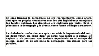 En esos tiempos la democracia no era representativa, como ahora,
sino que los propios ciudadanos eran los que legislaban y manejaban
los fondos públicos. Esa Asamblea era codiciada por todos, llevó a
plantearse la demagogia y la tiranía, como forma de llegar a su poder.
La ciudadanía común si no era apta o no sabía la importancia del voto,
no debía votar. Era como dejar un barco navegando a la deriva, sin
capitán o sin personas que tuvieran experiencia en el manejo del
mismo. Según él, de allí nació la demagogia, tan dañina para los
pueblos.
 