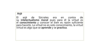 Arjé
El arjé de Sócrates era en contra de
su intelectualismo moral pues para él la virtud es
el conocimiento y conocer el bien es razón suficiente
para hacerlo. La virtud no es solo conocimiento, la virtud
virtud es algo que se aprende y se practica.
 
