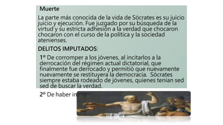 Muerte
La parte más conocida de la vida de Sócrates es su juicio
juicio y ejecución. Fue juzgado por su búsqueda de la
virtud y su estricta adhesión a la verdad que chocaron
chocaron con el curso de la política y la sociedad
atenienses.
DELITOS IMPUTADOS:
1º De corromper a los jóvenes, al incitarlos a la
derrocación del régimen actual dictatorial, que
finalmente fue derrocado y permitió que nuevamente
nuevamente se restituyera la democracia. Sócrates
siempre estaba rodeado de jóvenes, quienes tenían sed
sed de buscar la verdad.
2º De haber introducido varios dioses en el Olimpo.
 
