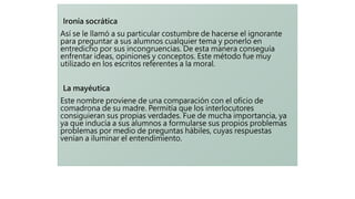Ironía socrática
Así se le llamó a su particular costumbre de hacerse el ignorante
para preguntar a sus alumnos cualquier tema y ponerlo en
entredicho por sus incongruencias. De esta manera conseguía
enfrentar ideas, opiniones y conceptos. Este método fue muy
utilizado en los escritos referentes a la moral.
La mayéutica
Este nombre proviene de una comparación con el oficio de
comadrona de su madre. Permitía que los interlocutores
consiguieran sus propias verdades. Fue de mucha importancia, ya
ya que inducía a sus alumnos a formularse sus propios problemas
problemas por medio de preguntas hábiles, cuyas respuestas
venían a iluminar el entendimiento.
 
