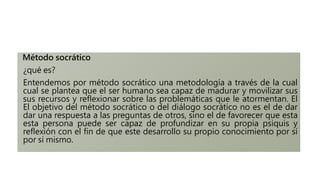 Método socrático
¿qué es?
Entendemos por método socrático una metodología a través de la cual
cual se plantea que el ser humano sea capaz de madurar y movilizar sus
sus recursos y reflexionar sobre las problemáticas que le atormentan. El
El objetivo del método socrático o del diálogo socrático no es el de dar
dar una respuesta a las preguntas de otros, sino el de favorecer que esta
esta persona puede ser capaz de profundizar en su propia psiquis y
reflexión con el fin de que este desarrollo su propio conocimiento por sí
por sí mismo.
 