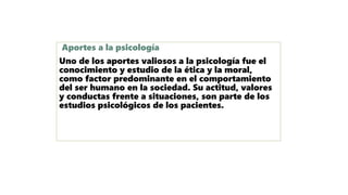 Aportes a la psicología
Uno de los aportes valiosos a la psicología fue el
conocimiento y estudio de la ética y la moral,
como factor predominante en el comportamiento
del ser humano en la sociedad. Su actitud, valores
y conductas frente a situaciones, son parte de los
estudios psicológicos de los pacientes.
 