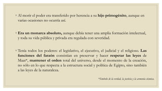 ◦ Al morir el poder era transferido por herencia a su hijo primogénito, aunque en
varias ocasiones no ocurría así.
◦ Era un monarca absoluto, aunque debía tener una amplia formación intelectual,
y toda su vida pública y privada era regulada con severidad.
◦ Tenía todos los poderes: el legislativo, el ejecutivo, el judicial y el religioso. Las
funciones del faraón consistían en preservar y hacer respetar las leyes de
Maat*, mantener el orden total del universo, desde el momento de la creación,
no sólo en lo que respecta a la estructura social y política de Egipto, sino también
a las leyes de la naturaleza.
*Símbolo de la verdad, la justicia y la armonía cósmica.
 
