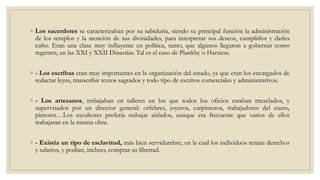◦ Los sacerdotes se caracterizaban por su sabiduría, siendo su principal función la administración
de los templos y la atención de sus divinidades, para interpretar sus deseos, cumplirlos y darles
culto. Eran una clase muy influyente en política, tanto, que algunos llegaron a gobernar como
regentes, en las XXI y XXII Dinastías. Tal es el caso de Piankhy o Harsiese.
◦ - Los escribas eran muy importantes en la organización del estado, ya que eran los encargados de
redactar leyes, transcribir textos sagrados y todo tipo de escritos comerciales y administrativos.
◦ - Los artesanos, trabajaban en talleres en los que todos los oficios estaban mezclados, y
supervisados por un director general: orfebres, joyeros, carpinteros, trabajadores del cuero,
pintores…Los escultores prefería trabajar aislados, aunque era frecuente que varios de ellos
trabajaran en la misma obra.
◦ - Existía un tipo de esclavitud, más bien servidumbre, en la cual los individuos tenían derechos
y salarios, y podían, incluso, comprar su libertad.
 