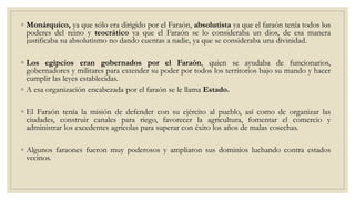 ◦ Monárquico, ya que sólo era dirigido por el Faraón, absolutista ya que el faraón tenía todos los
poderes del reino y teocrático ya que el Faraón se lo consideraba un dios, de esa manera
justificaba su absolutismo no dando cuentas a nadie, ya que se consideraba una divinidad.
◦ Los egipcios eran gobernados por el Faraón, quien se ayudaba de funcionarios,
gobernadores y militares para extender su poder por todos los territorios bajo su mando y hacer
cumplir las leyes establecidas.
◦ A esa organización encabezada por el faraón se le llama Estado.
◦ El Faraón tenía la misión de defender con su ejército al pueblo, así como de organizar las
ciudades, construir canales para riego, favorecer la agricultura, fomentar el comercio y
administrar los excedentes agrícolas para superar con éxito los años de malas cosechas.
◦ Algunos faraones fueron muy poderosos y ampliaron sus dominios luchando contra estados
vecinos.
 