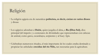 Religión
◦ La religión egipcia era de naturaleza politeísta, es decir, creían en varios dioses
y diosas
◦ Los egipcios adoraban a Osiris, quien juzgaba el alma, a Ra (Dios Sol), dios
principal del imperio y a centenares de divinidades que representaban con cabezas
de animal, como gatos, escarabajos, serpientes y al buey Apis.
◦ Celebraban numerosos rituales, el más importante de los cuales estaba destinado a
propiciar las anheladas crecidas del río Nilo, tan necesarias para la agricultura
 
