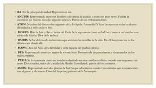 ◦ RA : Es la principal divinidad. Representa el sol.
◦ ANUBIS: Representado como un hombre con cabeza de cánido, o como un gran perro. Facilita la
ascensión del muerto hacia las regiones celestes. Patrón de los embalsamadores.
◦ ATON: Nombre del disco solar originario de la Helipolis. Amenofis IV hizo desaparecer todas las demás
divinidades, y solo creía en ésta.
◦ HORUS: Hijo de Isis y Osiris. Señor del Cielo. Se le representa como un halcón o como a un hombre con
cabeza de halcón. Dios de la realeza.
◦ OSIRIS: Señor del mundo subterráneo que contiene las semillas de la vida. Es el Dios protector de los
difuntos en el más allá.
◦ HAPY: Dios del Nilo, de la fertilidad y de la riqueza del pueblo egipcio.
◦ BES: Representado como un enano de rostro chato. Protector de las parturientas, y ahuyentador de los
malos espíritus.
◦ PTAH: Se le representa como un hombre enfundado en una vestidura ceñida y tocado con un gorro y un
cetro. Dios creador, señor de la cuidad de Menfis. Considerado patrón de los artesanos.
◦ AMÓN: Representado con dos plumas de halcón que adornan su tocado. Los animales que le representan
son el ganso y el carnero. Dios del Imperio y patrono de la Monarquía.
 