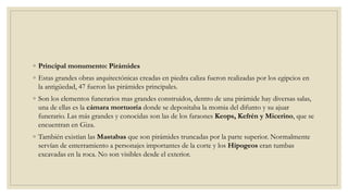 ◦ Principal monumento: Pirámides
◦ Estas grandes obras arquitectónicas creadas en piedra caliza fueron realizadas por los egipcios en
la antigüedad, 47 fueron las pirámides principales.
◦ Son los elementos funerarios mas grandes construidos, dentro de una pirámide hay diversas salas,
una de ellas es la cámara mortuoria donde se depositaba la momia del difunto y su ajuar
funerario. Las más grandes y conocidas son las de los faraones Keops, Kefrén y Micerino, que se
encuentran en Giza.
◦ También existían las Mastabas que son pirámides truncadas por la parte superior. Normalmente
servían de enterramiento a personajes importantes de la corte y los Hipogeos eran tumbas
excavadas en la roca. No son visibles desde el exterior.
 