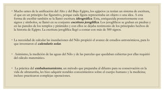 ◦ Mucho antes de la unificación del Alto y del Bajo Egipto, los egipcios ya tenían un sistema de escritura,
el que en un principio fue figurativo, porque cada figura representaba un objeto o una idea. A esta
forma de escribir también se la llamó escritura ideográfica. Esta, enriquecida posteriormente con
signos y símbolos, se llamó en su conjunto escritura jeroglífica. Los jeroglíficos se graban en piedras y
en las paredes de los templos y pirámides y con ellos se dejaba testimonio de los principales hechos de
la historia de Egipto. La escritura jeroglífica llegó a contar con más de 500 signos.
◦ La necesidad de calcular las inundaciones del Nilo propició el avance de estudios astronómicos, para lo
que inventaron el calendario solar.
◦ Asimismo, la medición de las aguas del Nilo y de las parcelas que quedaban cubiertas por ellas requirió
del cálculo matemático.
◦ La práctica del embalsamamiento, un método que preparaba al difunto para su conservación en la
vida de ultratumba, les hizo adquirir notables conocimientos sobre el cuerpo humano y la medicina;
incluso practicaron complejas operaciones.
 