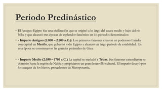Periodo Predinástico
◦ El Antiguo Egipto fue una civilización que se originó a lo largo del cauce medio y bajo del río
Nilo, y que alcanzó tres épocas de esplendor faraónico en los periodos denominados:
◦ - Imperio Antiguo (2.800 – 2.200 a.C.): Los primeros faraones crearon un poderoso Estado,
con capital en Menfis, que gobernó todo Egipto y alcanzó un largo periodo de estabilidad. En
esta época se construyeron las grandes pirámides de Giza.
◦ - Imperio Medio (2.050 – 1780 a.C.) La capital se trasladó a Tebas. Sus faraones extendieron su
dominio hasta la región de Nubia y propiciaron un gran desarrollo cultural. El imperio decayó por
los ataques de los hicsos, procedentes de Mesopotamia.
 