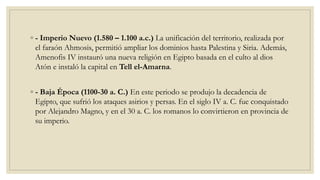 ◦ - Imperio Nuevo (1.580 – 1.100 a.c.) La unificación del territorio, realizada por
el faraón Ahmosis, permitió ampliar los dominios hasta Palestina y Siria. Además,
Amenofis IV instauró una nueva religión en Egipto basada en el culto al dios
Atón e instaló la capital en Tell el-Amarna.
◦ - Baja Época (1100-30 a. C.) En este periodo se produjo la decadencia de
Egipto, que sufrió los ataques asirios y persas. En el siglo IV a. C. fue conquistado
por Alejandro Magno, y en el 30 a. C. los romanos lo convirtieron en provincia de
su imperio.
 