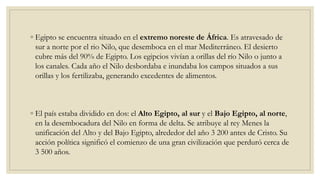 ◦ Egipto se encuentra situado en el extremo noreste de África. Es atravesado de
sur a norte por el rio Nilo, que desemboca en el mar Mediterráneo. El desierto
cubre más del 90% de Egipto. Los egipcios vivían a orillas del río Nilo o junto a
los canales. Cada año el Nilo desbordaba e inundaba los campos situados a sus
orillas y los fertilizaba, generando excedentes de alimentos.
◦ El país estaba dividido en dos: el Alto Egipto, al sur y el Bajo Egipto, al norte,
en la desembocadura del Nilo en forma de delta. Se atribuye al rey Menes la
unificación del Alto y del Bajo Egipto, alrededor del año 3 200 antes de Cristo. Su
acción política significó el comienzo de una gran civilización que perduró cerca de
3 500 años.
 