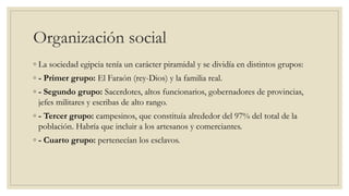 Organización social
◦ La sociedad egipcia tenía un carácter piramidal y se dividía en distintos grupos:
◦ - Primer grupo: El Faraón (rey-Dios) y la familia real.
◦ - Segundo grupo: Sacerdotes, altos funcionarios, gobernadores de provincias,
jefes militares y escribas de alto rango.
◦ - Tercer grupo: campesinos, que constituía alrededor del 97% del total de la
población. Habría que incluir a los artesanos y comerciantes.
◦ - Cuarto grupo: pertenecían los esclavos.
 