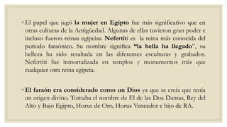 ◦ El papel que jugó la mujer en Egipto fue más significativo que en
otras culturas de la Antigüedad. Algunas de ellas tuvieron gran poder e
incluso fueron reinas egipcias. Nefertiti es la reina más conocida del
periodo faraónico. Su nombre significa “la bella ha llegado”, su
belleza ha sido resaltada en las diferentes esculturas y grabados.
Nefertiti fue inmortalizada en templos y monumentos más que
cualquier otra reina egipcia.
◦ El faraón era considerado como un Dios ya que se creía que tenía
un origen divino. Tomaba el nombre de El de las Dos Damas, Rey del
Alto y Bajo Egipto, Horus de Oro, Horus Vencedor e hijo de RA.
 
