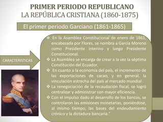 LA REPÚBLICACRISTIANA(1860-1875)
 En la Asamblea Constitucional de enero de 1861,
encabezada por Flores, se nombra a García Moreno
como Presidente interino y luego Presidente
Constitucional.
 La Asamblea se encarga de crear a la vez la séptima
Constitución del Ecuador.
 En cuanto a la economía del país, el incremento de
las exportaciones de cacao, y en general, la
vinculación estrecha del país al mercado mundial .
 La renegociación de la recaudación fiscal, se logró
centralizar y administrar con mayor eficiencia.
 Con el impulso dado al desarrollo de los bancos, se
controlaron las emisiones monetarias, poniéndose,
al mismo tiempo, las bases del endeudamiento
crónico y la dictadura bancaria."
CARACTERISTICAS
El primer periodo Garciano (1861-1865)
 