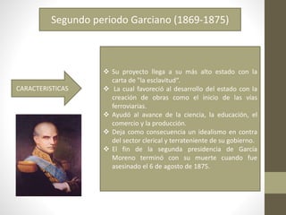 Segundo periodo Garciano (1869-1875)
 Su proyecto llega a su más alto estado con la
carta de "la esclavitud“.
 La cual favoreció al desarrollo del estado con la
creación de obras como el inicio de las vías
ferroviarias.
 Ayudó al avance de la ciencia, la educación, el
comercio y la producción.
 Deja como consecuencia un idealismo en contra
del sector clerical y terrateniente de su gobierno.
 El fin de la segunda presidencia de García
Moreno terminó con su muerte cuando fue
asesinado el 6 de agosto de 1875.
CARACTERISTICAS
 