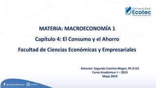 MATERIA: MACROECONOMÍA 1
Capítulo 4: El Consumo y el Ahorro
Facultad de Ciencias Económicas y Empresariales
Docente: Segundo Camino-Mogro, Ph.D (C)
Curso Académico: I – 2019
Mayo 2019
 