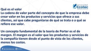Qué es el valor
La cadena de valor parte del concepto de que la empresa debe
crear valor en los productos y servicios que ofrece a sus
clientes, así que cabe preguntarse de qué se trata o a qué se
refiere ese valor.
Un concepto fundamental de la teoría de Porter es el de
margen. El margen es el valor que los productos y servicios de
la compañía tienen desde el punto de vista de los clientes,
menos los costos.
 
