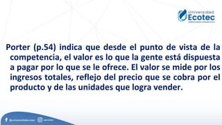 Porter (p.54) indica que desde el punto de vista de la
competencia, el valor es lo que la gente está dispuesta
a pagar por lo que se le ofrece. El valor se mide por los
ingresos totales, reflejo del precio que se cobra por el
producto y de las unidades que logra vender.
 
