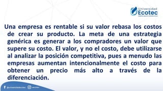 Una empresa es rentable si su valor rebasa los costos
de crear su producto. La meta de una estrategia
genérica es generar a los compradores un valor que
supere su costo. El valor, y no el costo, debe utilizarse
al analizar la posición competitiva, pues a menudo las
empresas aumentan intencionalmente el costo para
obtener un precio más alto a través de la
diferenciación.
 