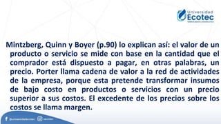 Mintzberg, Quinn y Boyer (p.90) lo explican así: el valor de un
producto o servicio se mide con base en la cantidad que el
comprador está dispuesto a pagar, en otras palabras, un
precio. Porter llama cadena de valor a la red de actividades
de la empresa, porque esta pretende transformar insumos
de bajo costo en productos o servicios con un precio
superior a sus costos. El excedente de los precios sobre los
costos se llama margen.
 