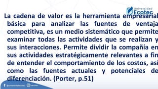 La cadena de valor es la herramienta empresarial
básica para analizar las fuentes de ventaja
competitiva, es un medio sistemático que permite
examinar todas las actividades que se realizan y
sus interacciones. Permite dividir la compañía en
sus actividades estratégicamente relevantes a fin
de entender el comportamiento de los costos, así
como las fuentes actuales y potenciales de
diferenciación. (Porter, p.51)
 