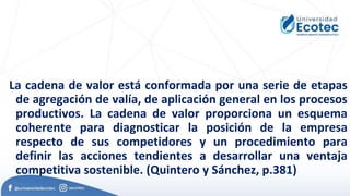 La cadena de valor está conformada por una serie de etapas
de agregación de valía, de aplicación general en los procesos
productivos. La cadena de valor proporciona un esquema
coherente para diagnosticar la posición de la empresa
respecto de sus competidores y un procedimiento para
definir las acciones tendientes a desarrollar una ventaja
competitiva sostenible. (Quintero y Sánchez, p.381)
 