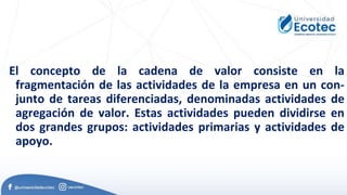 El concepto de la cadena de valor consiste en la
fragmentación de las actividades de la empresa en un con-
junto de tareas diferenciadas, denominadas actividades de
agregación de valor. Estas actividades pueden dividirse en
dos grandes grupos: actividades primarias y actividades de
apoyo.
 