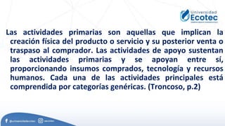 Las actividades primarias son aquellas que implican la
creación física del producto o servicio y su posterior venta o
traspaso al comprador. Las actividades de apoyo sustentan
las actividades primarias y se apoyan entre sí,
proporcionando insumos comprados, tecnología y recursos
humanos. Cada una de las actividades principales está
comprendida por categorías genéricas. (Troncoso, p.2)
 