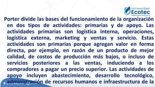 Porter divide las bases del funcionamiento de la organización
en dos tipos de actividades: primarias y de apoyo. Las
actividades primarias son logística interna, operaciones,
logística externa, marketing y ventas y servicio. Estas
actividades son primarias porque agregan valor en forma
directa, por ejemplo, en razón de un producto de mejor
calidad, de costos de producción más bajos, o incluso de
servicios posteriores a las ventas, induciendo a los
compradores a pagar un precio superior. Las actividades de
apoyo incluyen abastecimiento, desarrollo tecnológico,
administración de recursos humanos e infraestructura de la
 