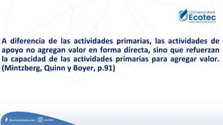 A diferencia de las actividades primarias, las actividades de
apoyo no agregan valor en forma directa, sino que refuerzan
la capacidad de las actividades primarias para agregar valor.
(Mintzberg, Quinn y Boyer, p.91)
 