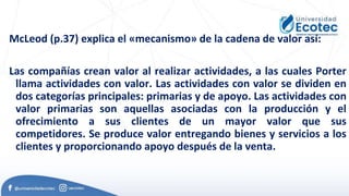 McLeod (p.37) explica el «mecanismo» de la cadena de valor así:
Las compañías crean valor al realizar actividades, a las cuales Porter
llama actividades con valor. Las actividades con valor se dividen en
dos categorías principales: primarias y de apoyo. Las actividades con
valor primarias son aquellas asociadas con la producción y el
ofrecimiento a sus clientes de un mayor valor que sus
competidores. Se produce valor entregando bienes y servicios a los
clientes y proporcionando apoyo después de la venta.
 