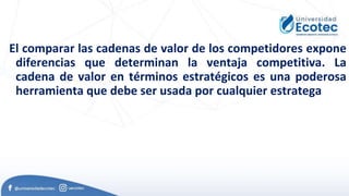 El comparar las cadenas de valor de los competidores expone
diferencias que determinan la ventaja competitiva. La
cadena de valor en términos estratégicos es una poderosa
herramienta que debe ser usada por cualquier estratega
 