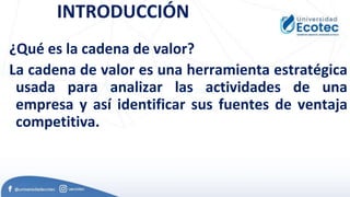 INTRODUCCIÓN
¿Qué es la cadena de valor?
La cadena de valor es una herramienta estratégica
usada para analizar las actividades de una
empresa y así identificar sus fuentes de ventaja
competitiva.
 