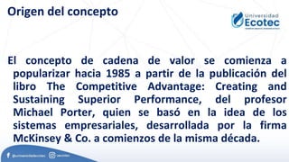 Origen del concepto
El concepto de cadena de valor se comienza a
popularizar hacia 1985 a partir de la publicación del
libro The Competitive Advantage: Creating and
Sustaining Superior Performance, del profesor
Michael Porter, quien se basó en la idea de los
sistemas empresariales, desarrollada por la firma
McKinsey & Co. a comienzos de la misma década.
 