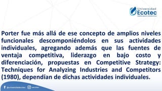 Porter fue más allá de ese concepto de amplios niveles
funcionales descomponiéndolos en sus actividades
individuales, agregando además que las fuentes de
ventaja competitiva, liderazgo en bajo costo y
diferenciación, propuestas en Competitive Strategy:
Techniques for Analyzing Industries and Competitors
(1980), dependían de dichas actividades individuales.
 
