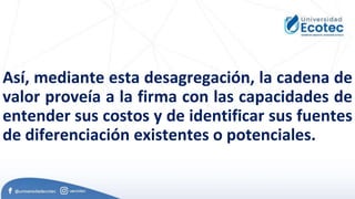 Así, mediante esta desagregación, la cadena de
valor proveía a la firma con las capacidades de
entender sus costos y de identificar sus fuentes
de diferenciación existentes o potenciales.
 