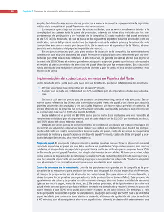 Capítulo 3 Sistemas de información administrativa contemporáneos
86
amplia, decidió enfocarse en uno de sus productos a manera de muestra representativa de la proble-
mática de la compañía: el papel Premium color verde oscuro.
La empresa opera bajo un sistema de costeo estándar, que se revisa anualmente debido a la
complejidad de costear toda la gama de productos, además de haber sido validado por los de-
partamentos de producción y de finanzas de la compañía. El costo estándar del papel analizado
es de $29 000 la tonelada, el cual se basa en los siguientes aspectos: salarios acordados con los
sindicatos, costos del proceso productivo (incluyendo costos de materia prima) y la estimación más
competitiva en cuanto a costo por desperdicio (de acuerdo con el supervisor de la fábrica, el des-
perdicio en la industria del papel es imposible de reducir).
En una junta convocada por Lucía para analizar la situación de la compañía, los administradores
comentaron que el grave problema del papel Premium era subsidiado conscientemente por los ven-
dedores por otras líneas más rentables. A esta situación, el gerente de ventas afirmó que el precio
de venta de $30 000 era el máximo que el mercado podría soportar, puesto que incluso sobrepasaba
en mucho al precio promedio de este tipo de papel ofrecido por los competidores. Esta situación
había provocado una reducción considerable de clientes y, por lo tanto, no era posible aumentar más
el precio de venta.
Implementación del costeo basado en metas en Papelera del Norte
Como resultado de la junta que Lucía tuvo con sus directores, quedaron establecidos dos objetivos:
• Ofrecer un precio más competitivo en el papel Premium.
• Cumplir con la meta de rentabilidad de 20% solicitado por el corporativo a todas sus subsidia-
rias.
Se buscó cuál sería el precio que, de acuerdo con benchmarking, sería el más adecuado. Se to-
maron como referencia las últimas dos convocatorias para venta de papel a un cliente que adquiría
grandes volúmenes de producto, y en las cuales Papelera del Norte había perdido el contrato. El
precio ofrecido por la empresa fue de $29 500 por tonelada; la propuesta ganadora, que provenía de
su competidor más fuerte, PAPELSA, cotizó $19 000.
Lucía estableció el precio de $19 000 como precio meta. Esto implicaba, una vez reducido el
rendimiento solicitado por el corporativo, que el costo debía ser de $15 200 por tonelada, es decir,
casi 50% abajo del costo estándar actual.
Después de varias juntas de convencimiento, se constituyó un equipo de trabajo encargado de
encontrar las soluciones necesarias para reducir los costos de producción, que dividió los compo-
nentes del costo en cuatro componentes básicos: pulpa de papel, costo de arranque de maquinaria
(acomodo de moldes y especificaciones del tipo de papel Premium), costos de tinte del papel y aca-
bado del papel (encerado, alto relieve, etcétera).
Pulpa de papel. El equipo de trabajo comenzó a realizar pruebas para verificar si el nivel de material
reciclado soportaba el papel sin que éste perdiera sus cualidades. Sorprendentemente, con ciertos
cuidados, el desperdicio de papel de la propia fábrica podía ser utilizado para componer hasta 75%
de la mezcla para el papel Premium, sin ningún detrimento de su calidad. Al incorporar el reciclaje
como política, se lograron dos beneficios principales: 60% de reducción del costo de materia prima y
una herramienta importante de marketing al agregar a sus productos la leyenda “Producto amigable
con el ambiente”, con lo cual se alcanzó una mayor aceptación en el mercado.
Costo de arranque de la maquinaria. Uno de los problemas más grandes de la compañía es la pre-
paración de su maquinaria para producir un nuevo tipo de papel. En el caso específico del Premium,
el tiempo de preparación era de alrededor de cuatro horas (dos para alcanzar el tono deseado, y
otras dos para hacer pruebas para que el resto de la producción no tuviera fallas). Este proceso de
igualamiento de color y de prueba no sólo consumía tiempo, sino una buena cantidad de recursos
(gastos en tinta y papel, mano de obra, etc.). De ambos procesos, el de igualamiento de color era
quizá el más costoso puesto que lograr el tono deseado era complicado y requería de mucho gasto de
papel debido a que 90% de la pulpa para hacer el papel es de color blanco. Sin embargo, a raíz
de la propuesta de reciclar el papel de desperdicio, el equipo de trabajo encontró que si se utilizaba
papel reciclado que tuviera un tono similar al deseado, el tiempo de igualación de color se reducía
a 40 minutos, con el consiguiente ahorro en papel y tinta. Además, se desarrolló externamente una
03_RAMIREZ_03.indd 86
03_RAMIREZ_03.indd 86 26/09/12 12:40
26/09/12 12:40
 