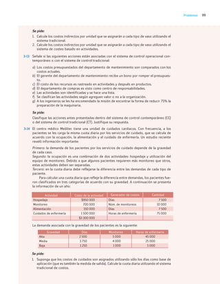 99
Problemas
Se pide:
1. Calcule los costos indirectos por unidad que se asignarán a cada tipo de vaso utilizando el
sistema tradicional.
2. Calcule los costos indirectos por unidad que se asignarán a cada tipo de vaso utilizando el
sistema de costeo basado en actividades.
3-13 Señale si las siguientes acciones están asociadas con el sistema de control operacional con-
temporáneo o con el sistema de control tradicional:
a) Los costos presupuestados del departamento de mantenimiento son comparados con los
costos actuales.
b) El gerente del departamento de mantenimiento recibe un bono por romper el presupues-
to.
c) El costo de los recursos es rastreado en actividades y después en productos.
d) El departamento de compras es visto como centro de responsabilidades.
e) Las actividades son identificadas y se hace una lista.
f) Se clasifican las actividades según agreguen valor o no a la organización.
g) A los ingenieros se les ha encomendado la misión de encontrar la forma de reducir 75% la
preparación de la maquinaria.
Se pide:
Clasifique las acciones antes presentadas dentro del sistema de control contemporáneo (CC)
o del sistema de control tradicional (CT). Justifique su respuesta.
3-14 El centro médico Meditec tiene una unidad de cuidados cardiacos. Con frecuencia, a los
pacientes se les carga la misma cuota diaria por los servicios de cuidado, que se calcula de
acuerdo con la ocupación, la alimentación y el cuidado de enfermería. Un estudio reciente
reveló información importante:
Primero: la demanda de los pacientes por los servicios de cuidado depende de la gravedad
de cada caso.
Segundo: la ocupación es una combinación de dos actividades: hospedaje y utilización del
equipo de monitoreo. Debido a que algunos pacientes requieren más monitoreo que otros,
estas actividades deben ser separadas.
Tercero: en la cuota diaria debe reflejarse la diferencia entre las demandas de cada tipo de
paciente.
Para calcular una cuota diaria que refleje la diferencia entre demandas, los pacientes fue-
ron clasificados en tres categorías de acuerdo con su gravedad. A continuación se presenta
la información de un año:
Actividad Costo de la actividad Generador de costos Cantidad
Hospedaje $950 000 Días 7 500
Monitoreo 700 000 Núm. de monitoreos 10 000
Alimentación 150 000 Días 7 500
Cuidados de enfermería 1 500 000 Horas de enfermería 75 000
$3 300 000
La demanda asociada con la gravedad de los pacientes es la siguiente:
Gravedad Días Monitoreo Horas de enfermería
Alta 2 500 5 000 45 000
Media 3 750 4 000 25 000
Baja 1 250 1 000 5 000
Se pide:
1. Suponga que los costos de cuidados son asignados utilizando sólo los días como base de
aplicación (que es también la medida de salida). Calcule la cuota diaria utilizando el sistema
tradicional de costos.
03_RAMIREZ_03.indd 99
03_RAMIREZ_03.indd 99 26/09/12 12:40
26/09/12 12:40
 