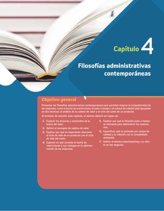 Capítulo 4
Filosofías administrativas
contemporáneas
1. Explicar los alcances y contenidos de la
teoría del valor.
2. Definir el concepto de cadena de valor.
3. Explicar por qué es importante relacionar
el ciclo de vida de un producto con el ciclo
de vida del costo.
4. Exponer en qué consiste la teoría de
restricciones y sus ventajas en la adminis-
tración de las empresas.
5. Explicar por qué la filosofía justo a tiempo
es relevante para administrar los inventa-
rios.
6. Especificar qué se entiende por costos de
calidad y su relación con la contabilidad
ambiental.
7. Definir el término benchmarking y su efec-
to en los negocios.
Al terminar de estudiar este capítulo, el alumno deberá ser capaz de:
Objetivo general
Presentar las filosofías administrativas contemporáneas que permiten mejorar la competitividad de
las empresas, como la teoría de restricciones, la justo a tiempo y la cultura de calidad total apoyadas
en dos técnicas: el análisis de la cadena de valor y el ciclo del costo de un producto.
04_RAMIREZ_04.indd 105
04_RAMIREZ_04.indd 105 26/09/12 12:41
26/09/12 12:41
 