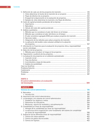 Contenido
xii
C. Definición de cada uno de los proyectos de inversión........................................... 341
1. Cómo determinar el monto de la inversión de un proyecto ................................. 341
2. Flujos de efectivo de un proyecto............................................................... 342
3. El papel de la depreciación en la evaluación de proyectos.................................. 344
4. Ejemplo de cómo determinar la inversión y los flujos de efectivo.......................... 345
D. Costo de capital promedio ponderado de la empresa ........................................... 347
1. Importancia ......................................................................................... 347
2. Naturaleza .......................................................................................... 347
3. Cálculo del costo del capital ponderado ....................................................... 347
E. Análisis cuantitativo................................................................................... 352
1. Métodos que no consideran el valor del dinero en el tiempo ............................... 352
2. Métodos que consideran el valor del dinero en el tiempo................................... 354
3. El valor económico agregado (EVA) para evaluar proyectos de inversión ................. 363
4. Opciones reales .................................................................................... 365
5. Integración de los métodos para valuar proyectos de inversión............................ 366
6. La aplicación del modelo costo-volumen-utilidad en la valuación
de proyectos........................................................................................ 367
F. Información no financiera para la evaluación de proyectos: ética, responsabilidad
social y estrategia ..................................................................................... 370
G. Selección de los proyectos........................................................................... 371
1. Métodos para introducir el riesgo en los proyectos.......................................... 372
H. Seguimiento o auditoría de los proyectos......................................................... 372
I. La evaluación de proyectos en un ambiente automatizado ..................................... 373
1. Inversión inicial .................................................................................... 373
2. Flujo de efectivo ................................................................................... 374
3. Incertidumbre y tasas de descuento ............................................................ 374
4. Análisis de sensibilidad ........................................................................... 374
Caso Los Serafines ....................................................................................... 374
Problema-Solución........................................................................................ 375
Cuestionario .............................................................................................. 376
Problemas ................................................................................................. 377
Anexo ...................................................................................................... 387
PARTE 4
El control administrativo y la evaluación
del desempeño ....................................................................................... 389
Capítulo 10
Sistemas de control administrativo.................................................................. 391
A. Naturaleza .............................................................................................. 392
1. Introducción ........................................................................................ 392
B. Importancia del control administrativo............................................................. 392
C. La estrategia y los sistemas de control administrativo........................................... 393
1. Establecer los objetivos y metas................................................................. 394
2. Determinar los indicadores....................................................................... 394
3. Monitoreo, reporte de resultados y retroalimentación....................................... 395
D. Contabilidad por áreas de responsabilidad........................................................ 397
1. Ventajas de la contabilidad por áreas de responsabilidad................................... 397
2. La estructura de la organización como fundamento del sistema de contabilidad
por áreas de responsabilidad .................................................................... 398
E. Evaluación de las diferentes áreas de responsabilidad .......................................... 402
1. Centros de costos estándar ...................................................................... 402
2. Centros de gastos discrecionales................................................................ 402
3. Centros de ingresos ............................................................................... 402
00_Front_Matter_Ramirez.indd xii
00_Front_Matter_Ramirez.indd xii 26/09/12 12:35
26/09/12 12:35
 