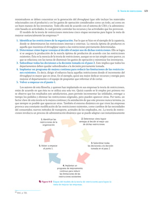 123
D. Teoría de restricciones
ministradores se deben concentrar en la generación del throughput (que sólo incluye los materiales
relacionados con el producto) y en los gastos de operación considerados como un todo, así como en
un buen manejo de los inventarios. Todo ello está de acuerdo con el sistema de CBA y la administra-
ción basada en actividades, lo cual permite controlar los recursos y las actividades que los provocan.
El modelo de la teoría de restricciones menciona cinco etapas necesarias para lograr la meta de
mejorar sustancialmente las empresas:14
1. Identificar las restricciones de la organización. Fue lo que se hizo en el ejemplo de la zapatería,
donde se determinaron las restricciones internas y externas. La mezcla óptima de productos es
aquella que maximiza el throughput sujeto a las restricciones previamente determinadas.
2. Determinar cómo lograr ventajas al decidir el mejor uso de dichas restricciones. Ello se logra
si se asegura la producción de la mezcla óptima de productos de acuerdo con las restricciones
existentes. Ésta es la esencia de la teoría de restricciones, aunque no es tan simple como parece, ya
que se relaciona con las tareas de disminuir los gastos de operación y minimizar los inventarios.
3. Subordinar todas las decisiones a la decisión tomada en el paso 2. Esto implica que todos los
departamentos deben quedar subordinados a la decisión previamente tomada.
4. Implantar un programa de mejora continua para reducir las limitaciones de las restriccio-
nes existentes. Es decir, dirigir el esfuerzo hacia aquellas restricciones donde el incremento del
throughput es mayor que en otras. En el ejemplo, quizá sea mejor dedicar recursos y energía para
mejorar el departamento o el equipo de pespuntar que reformar el de cortar.
5. Volver a empezar en el punto 1.
Los autores de esta filosofía, y quienes han implantado en sus empresas la teoría de restricciones,
están de acuerdo en que ésta no se utiliza una sola vez. Quizá cuando se le emplea por primera vez
se observe que los resultados son satisfactorios, pues permite incrementar las utilidades, entregar a
tiempo los pedidos y eliminar las restricciones originales, pero pueden aparecer otras. Por tanto, un
factor clave de esta teoría es la mejora continua y la asimilación de que este proceso nunca termina, ya
que siempre es posible que aparezcan otras. También el entorno dinámico en que viven las empresas
provoca una constante modificación de las restricciones existentes, como cambios de las necesidades
del consumidor, nuevos métodos de transporte, actitudes de los empleados, etc. La teoría de restric-
ciones involucra un proceso de administración dinámico que se puede adaptar casi instantáneamente
14 Ibid., p. 561.
2. Determinar cómo lograr
ventajas al decidir el mejor uso
de dichas restricciones
3. Subordinar todas
las decisiones a la decisión
tomada en el paso 2
4. Implantar un
programa de mejoramiento
continuo para reducir
las limitaciones de las
restricciones existentes
5. Volver a empezar
al punto 1.
1. Identificar las
restricciones de la
organización
Figura 4-8 Etapas del modelo de la teoría de restricciones para lograr la
meta de mejorar las empresas.
04_RAMIREZ_04.indd 123
04_RAMIREZ_04.indd 123 26/09/12 12:42
26/09/12 12:42
 