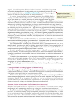 129
F. Costos de calidad
empresa, incluye las siguientes dimensiones: funcionamiento, características, seguridad,
durabilidad, estética, forma en que se brinda el servicio, respuesta del personal de la em-
presa y reputación de ésta. La calidad de conformidad se refiere al grado en que se
alcanzan las especificaciones del diseño del producto o servicio.
Es evidente que un producto o servicio puede tener una alta calidad de diseño y
una baja calidad de conformidad, o viceversa. Las funciones de operación y la organi-
zación de la calidad en la empresa se refieren, en primer lugar, a la calidad de confor-
midad. Por lo general, lograr todas las especificaciones de calidad es responsabilidad del departamento
de producción, donde se elabora el producto. Ambas, la calidad del diseño y la calidad de conformidad
deben proveer productos que cumplan con los objetivos que el cliente busca para estos productos.
Un modo de escuchar al cliente sobre las especificaciones del diseño de un producto es a través
del despliegue de la función de calidad (DFC). Aquí se utilizan equipos interfuncionales de marketing,
ingeniería de diseño y producción, entre otros. El proceso del DFC empieza con estudiar y escuchar a
los clientes para determinar las características de un producto superior. La investigación de mercados
define las necesidades y preferencias del cliente y las separa en categorías llamadas atributos del clien-
te. Una vez que se han definido estas categorías, cada una es ponderada basándose en su importancia
relativa para el cliente. Después se pide a éste que compare y valore los productos de la compañía con
los de la competencia.
Este proceso ayuda a la compañía a determinar las características del producto que son impor-
tantes para el cliente y a compararlo con otros similares. El resultado final es un mejor entendimiento
y un enfoque en los requisitos del producto que es necesario mejorar.
Para comprender más fácilmente todo lo anterior se utiliza la herramienta llamada casa de ca-
lidad, en la que se toman como base los atributos que el cliente atribuye a los diversos artículos. Al
construir la casa de calidad, el equipo de trabajo del DFC puede usar la realimentación del cliente para
tomar decisiones de marketing, diseño del producto e ingeniería.
La matriz que utiliza la casa de calidad ayuda al equipo a traducir la información de atributos en
objetivos concretos de operación e ingeniería. Este proceso impulsa a los diferentes departamentos a
trabajar en conjunto y da como resultado una mejor comprensión de los objetivos y decisiones de las
otras divisiones.
El beneficio más importante de la casa de calidad es que ayuda al equipo a enfocarse en la elabo-
ración de un producto que satisfaga al cliente. Con la casa de calidad se pueden definir los parámetros
deseados. Estos objetivos específicos (con frecuencia numéricos) son los que el equipo toma para
cumplir con los atributos deseados por el cliente.
Finalmente, el equipo compara las características técnicas de su producto con las de la compe-
tencia.
Lazos proveedor-cliente (supplier-customer links)
Dentro de la compañía todos tienen un cliente, que puede ser interno, como el trabajador de al lado,
el departamento contiguo, o externos, por ejemplo, distribuidores, detallistas y consumidores finales.
Cada uno de estos clientes tiene sus requerimientos de calidad.
Evidentemente, el cliente más relevante es el que compra el producto o servicio, pero también es
importante estar conscientes de que una organización es una red de relaciones entre personas, don-
de cada una depende de sus compañeros de trabajo para crear un producto o servicio. Pensar en el
siguiente trabajador, en la línea del proceso de producción, es sólo un modo sencillo de crear una red
cooperativa enfocada en lograr los resultados que requiere el cliente final.
Orientación hacia la prevención (prevention orientation)
El objetivo principal de esta filosofía es promover un deseo constante y coherente de prevenir en lugar
de corregir, es decir, planear antes de ejecutar un trabajo para evitar reprocesos innecesarios.
En la forma tradicional, el departamento de calidad inspecciona cuando ya concluyó el proceso
para ver si los productos cumplen con los estándares de calidad. Los que lo cumplen salen a la venta;
los que no, son reprocesados o eliminados. Esta forma de proceder tiene diversas desventajas: la ins-
pección es muy costosa y además afecta la moral de los trabajadores porque los productos defectuosos
parecen resultado de un mal desempeño por parte de ellos cuando en realidad son fallas del sistema.
Calidad de conformidad
Grado en que se alcanzan las
especificaciones del diseño del
producto o servicio.
04_RAMIREZ_04.indd 129
04_RAMIREZ_04.indd 129 26/09/12 12:42
26/09/12 12:42
 