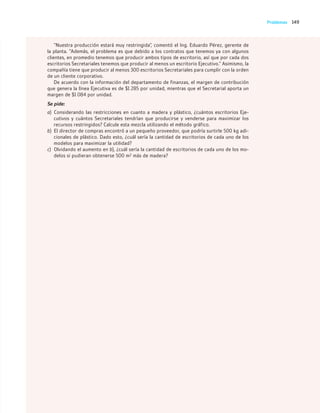 149
Problemas
“Nuestra producción estará muy restringida”, comentó el Ing. Eduardo Pérez, gerente de
la planta. “Además, el problema es que debido a los contratos que tenemos ya con algunos
clientes, en promedio tenemos que producir ambos tipos de escritorio, así que por cada dos
escritorios Secretariales tenemos que producir al menos un escritorio Ejecutivo.” Asimismo, la
compañía tiene que producir al menos 300 escritorios Secretariales para cumplir con la orden
de un cliente corporativo.
De acuerdo con la información del departamento de finanzas, el margen de contribución
que genera la línea Ejecutiva es de $1 285 por unidad, mientras que el Secretarial aporta un
margen de $1 084 por unidad.
Se pide:
a) Considerando las restricciones en cuanto a madera y plástico, ¿cuántos escritorios Eje-
cutivos y cuántos Secretariales tendrían que producirse y venderse para maximizar los
recursos restringidos? Calcule esta mezcla utilizando el método gráfico.
b) El director de compras encontró a un pequeño proveedor, que podría surtirle 500 kg adi-
cionales de plástico. Dado esto, ¿cuál sería la cantidad de escritorios de cada uno de los
modelos para maximizar la utilidad?
c) Olvidando el aumento en b), ¿cuál sería la cantidad de escritorios de cada uno de los mo-
delos si pudieran obtenerse 500 m2 más de madera?
04_RAMIREZ_04.indd 149
04_RAMIREZ_04.indd 149 26/09/12 12:42
26/09/12 12:42
 