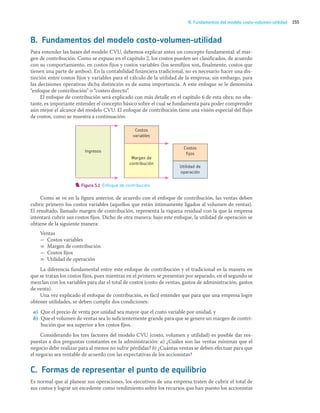 155
B. Fundamentos del modelo costo-volumen-utilidad
B. Fundamentos del modelo costo-volumen-utilidad
Para entender las bases del modelo CVU, debemos explicar antes un concepto fundamental: el mar-
gen de contribución. Como se expuso en el capítulo 2, los costos pueden ser clasificados, de acuerdo
con su comportamiento, en costos fijos y costos variables (los semifijos son, finalmente, costos que
tienen una parte de ambos). En la contabilidad financiera tradicional, no es necesario hacer una dis-
tinción entre costos fijos y variables para el cálculo de la utilidad de la empresa; sin embargo, para
las decisiones operativas dicha distinción es de suma importancia. A este enfoque se le denomina
“enfoque de contribución” o “costeo directo”.
El enfoque de contribución será explicado con más detalle en el capítulo 6 de esta obra; no obs-
tante, es importante entender el concepto básico sobre el cual se fundamenta para poder comprender
aún mejor el alcance del modelo CVU. El enfoque de contribución tiene una visión especial del flujo
de costos, como se muestra a continuación:
Figura 5.1 Enfoque de contribución.
Como se ve en la figura anterior, de acuerdo con el enfoque de contribución, las ventas deben
cubrir primero los costos variables (aquellos que están íntimamente ligados al volumen de ventas).
El resultado, llamado margen de contribución, representa la riqueza residual con la que la empresa
intentará cubrir sus costos fijos. Dicho de otra manera: bajo este enfoque, la utilidad de operación se
obtiene de la siguiente manera:
Ventas
- Costos variables
= Margen de contribución
- Costos fijos
= Utilidad de operación
La diferencia fundamental entre este enfoque de contribución y el tradicional es la manera en
que se tratan los costos fijos, pues mientras en el primero se presentan por separado, en el segundo se
mezclan con los variables para dar el total de costos (costo de ventas, gastos de administración, gastos
de venta).
Una vez explicado el enfoque de contribución, es fácil entender que para que una empresa logre
obtener utilidades, se deben cumplir dos condiciones:
a) Que el precio de venta por unidad sea mayor que el costo variable por unidad, y
b) Que el volumen de ventas sea lo suficientemente grande para que se genere un margen de contri-
bución que sea superior a los costos fijos.
Considerando los tres factores del modelo CVU (costo, volumen y utilidad) es posible dar res-
puestas a dos preguntas constantes en la administración: a) ¿Cuáles son las ventas mínimas que el
negocio debe realizar para al menos no sufrir pérdidas? b) ¿Cuántas ventas se deben efectuar para que
el negocio sea rentable de acuerdo con las expectativas de los accionistas?
C. Formas de representar el punto de equilibrio
Es normal que al planear sus operaciones, los ejecutivos de una empresa traten de cubrir el total de
sus costos y lograr un excedente como rendimiento sobre los recursos que han puesto los accionistas
Costos
fijos
Ingresos
Margen de
contribución
Utilidad de
operación
Costos
variables
05_RAMIREZ_05.indd 155
05_RAMIREZ_05.indd 155 26/09/12 12:43
26/09/12 12:43
 