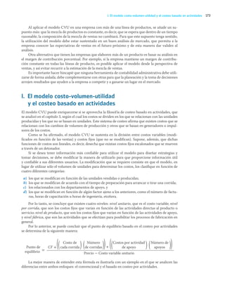 173
I. El modelo costo-volumen-utilidad y el costeo basado en actividades
Al aplicar el modelo CVU en una empresa con más de una línea de productos, se añade un su-
puesto más: que la mezcla de productos es constante, es decir, que se espera que dentro de un tiempo
razonable, la composición de la mezcla de ventas no cambiará. Para que este supuesto tenga sentido,
la utilización del modelo debe estar sustentado en un buen análisis de mercado, que permita a la
empresa conocer las expectativas de ventas en el futuro próximo y de esta manera dar validez al
análisis.
Otra alternativa que tienen las empresas que elaboren más de un producto es basar su análisis en
el margen de contribución porcentual. Por ejemplo, si la empresa mantiene un margen de contribu-
ción constante en todas las líneas de producto, es posible aplicar el modelo desde la perspectiva de
ventas, y así evitar recurrir a la estimación de la mezcla de ventas.
Es importante hacer hincapié que ninguna herramienta de contabilidad administrativa debe utili-
zarse de forma aislada; debe complementarse con otras para que la planeación y la toma de decisiones
arrojen resultados que ayuden a la empresa a competir y a ganarse un lugar en el mercado.
I. El modelo costo-volumen-utilidad
y el costeo basado en actividades
El modelo CVU puede enriquecerse si se aprovecha la filosofía de costeo basado en actividades, que
se analizó en el capítulo 3, según el cual los costos se dividen en los que se relacionan con las unidades
producidas y los que no se basan en unidades. Este sistema de costeo afirma que existen costos que se
relacionan con los cambios de volumen de producción y otros que se basan en generadores o impul-
sores de los costos.
Como se ha afirmado, el modelo CVU se sustenta en la división entre costos variables (modi-
ficados en función de las ventas) y costos fijos (que no se modifican). Supone, además, que dichas
funciones de costos son lineales, es decir, desecha que existan costos fijos escalonados que se mueven
a través de un detonador.
Si se desea tener información más confiable para utilizar el modelo para diseñar estrategias y
tomar decisiones, se debe modificar la manera de utilizarlo para que proporcione información útil
y confiable a sus diferentes usuarios. La modificación que se requiere consiste en que el modelo, en
lugar de utilizar sólo el volumen de unidades para determinar los costos, los clasifique en función de
cuatro diferentes categorías:
a) los que se modifican en función de las unidades vendidas o producidas;
b) los que se modifican de acuerdo con el tiempo de preparación para arrancar o tirar una corrida;
c) los relacionados con los departamentos de apoyo, y
d) los que se modifican en función de algún factor ajeno a los anteriores, como el número de factu-
ras, horas de capacitación u horas de ingeniería, etcétera.
Por lo tanto, se concluye que existen cuatro niveles: nivel unitario, que es el costo variable; nivel
por corrida, que son los costos fijos que varían en función de las actividades directas al producto o
servicio; nivel de producto, que son los costos fijos que varían en función de las actividades de apoyo,
y nivel fábrica, que son las actividades que se efectúan para posibilitar los procesos de fabricación en
general.
Por lo anterior, se puede concluir que el punto de equilibrio basado en el costeo por actividades
se determina de la siguiente manera:
CF +
Precio - Costo variable unitario
Punto de
equilibrio =
Costo de
cada corrida
Costos por actividad
de apoyo
Número de
apoyos
Número
de corridas
(( (
) )) (( (
) ))
+
La mejor manera de entender esta fórmula es ilustrarla con un ejemplo en el que se analicen las
diferencias entre ambos enfoques: el convencional y el basado en costeo por actividades.
05_RAMIREZ_05.indd 173
05_RAMIREZ_05.indd 173 26/09/12 12:43
26/09/12 12:43
 